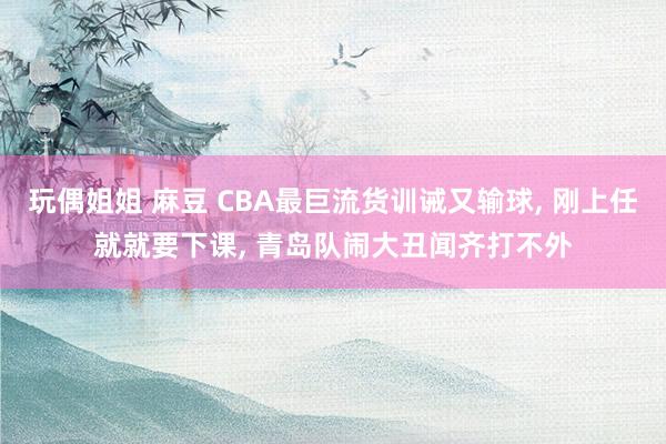 玩偶姐姐 麻豆 CBA最巨流货训诫又输球, 刚上任就就要下课, 青岛队闹大丑闻齐打不外