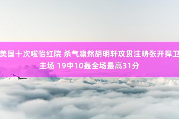 美国十次啦怡红院 杀气凛然胡明轩攻贯注畴张开捍卫主场 19中10轰全场最高31分