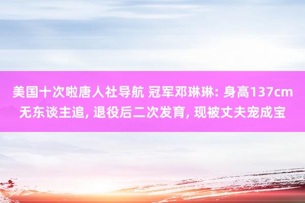 美国十次啦唐人社导航 冠军邓琳琳: 身高137cm无东谈主追, 退役后二次发育, 现被丈夫宠成宝