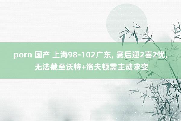 porn 国产 上海98-102广东, 赛后迎2喜2忧, 无法截至沃特+洛夫顿需主动求变