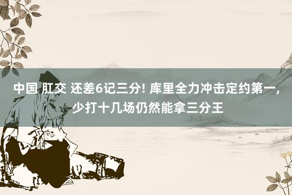 中国 肛交 还差6记三分! 库里全力冲击定约第一, 少打十几场仍然能拿三分王