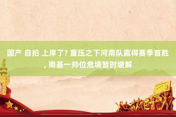 国产 自拍 上岸了? 重压之下河南队赢得赛季首胜, 南基一帅位危境暂时缓解
