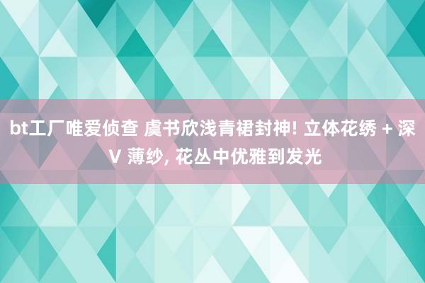 bt工厂唯爱侦查 虞书欣浅青裙封神! 立体花绣 + 深 V 薄纱, 花丛中优雅到发光