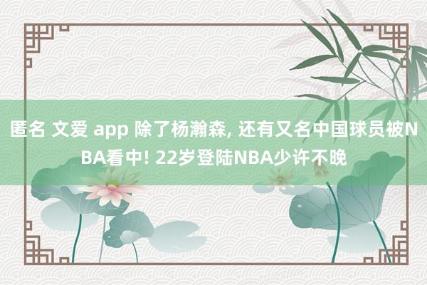 匿名 文爱 app 除了杨瀚森, 还有又名中国球员被NBA看中! 22岁登陆NBA少许不晚
