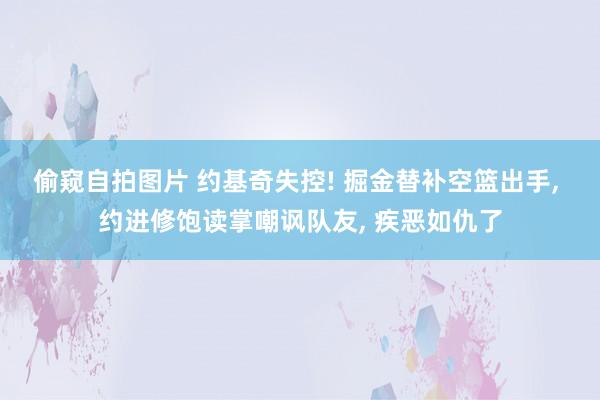 偷窥自拍图片 约基奇失控! 掘金替补空篮出手, 约进修饱读掌嘲讽队友, 疾恶如仇了