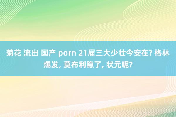 菊花 流出 国产 porn 21届三大少壮今安在? 格林爆发, 莫布利稳了, 状元呢?
