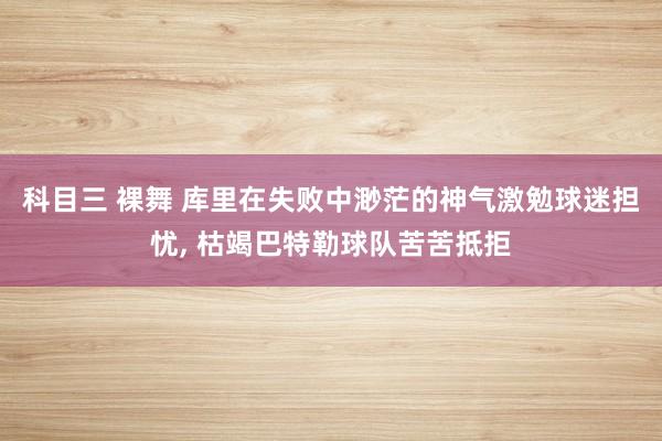 科目三 裸舞 库里在失败中渺茫的神气激勉球迷担忧, 枯竭巴特勒球队苦苦抵拒
