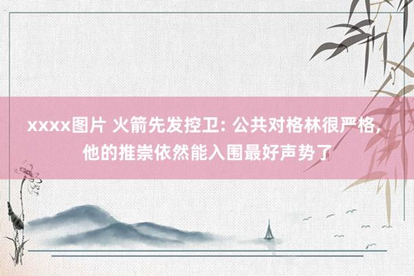 xxxx图片 火箭先发控卫: 公共对格林很严格, 他的推崇依然能入围最好声势了