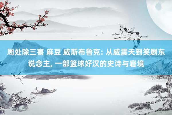 周处除三害 麻豆 威斯布鲁克: 从威震天到笑剧东说念主, 一部篮球好汉的史诗与窘境