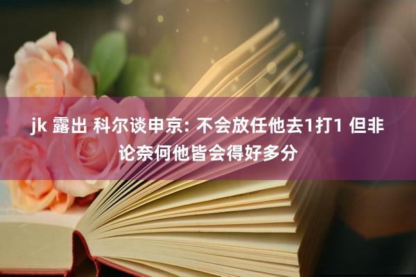 jk 露出 科尔谈申京: 不会放任他去1打1 但非论奈何他皆会得好多分