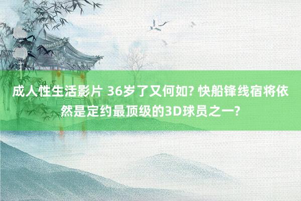 成人性生活影片 36岁了又何如? 快船锋线宿将依然是定约最顶级的3D球员之一?