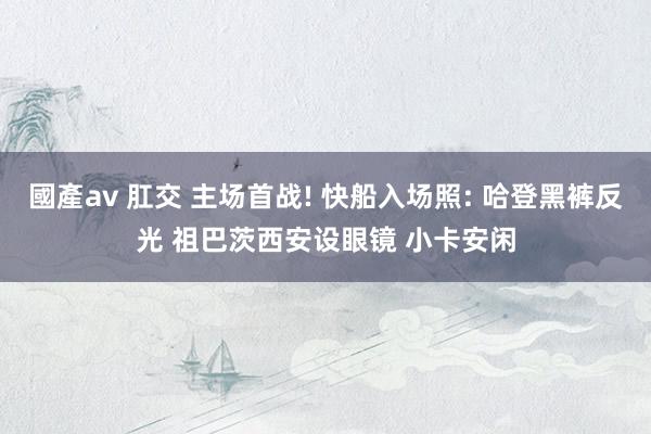 國產av 肛交 主场首战! 快船入场照: 哈登黑裤反光 祖巴茨西安设眼镜 小卡安闲