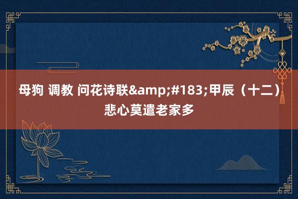 母狗 调教 问花诗联&#183;甲辰（十二）悲心莫遣老家多