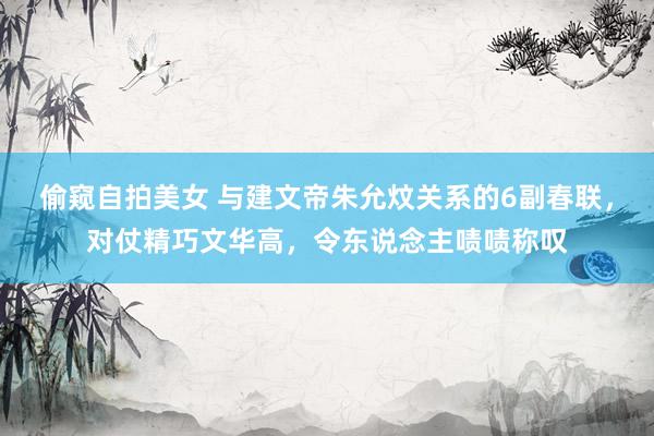偷窥自拍美女 与建文帝朱允炆关系的6副春联，对仗精巧文华高，令东说念主啧啧称叹