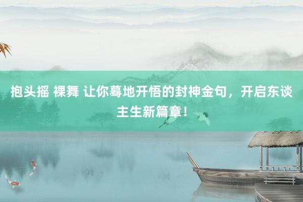 抱头摇 裸舞 让你蓦地开悟的封神金句，开启东谈主生新篇章！