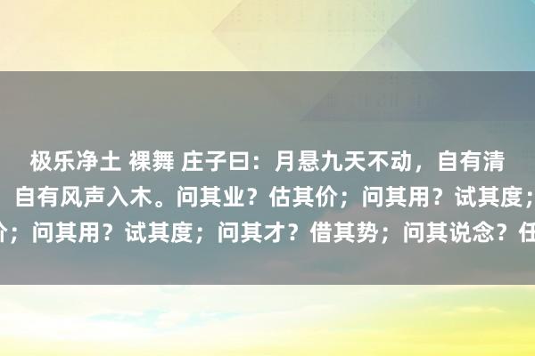 极乐净土 裸舞 庄子曰：月悬九天不动，自有清辉满地；松立千载不言，自有风声入木。问其业？估其价；问其用？试其度；问其才？借其势；问其说念？任其然。