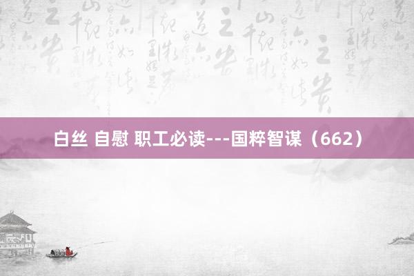 白丝 自慰 职工必读---国粹智谋（662）