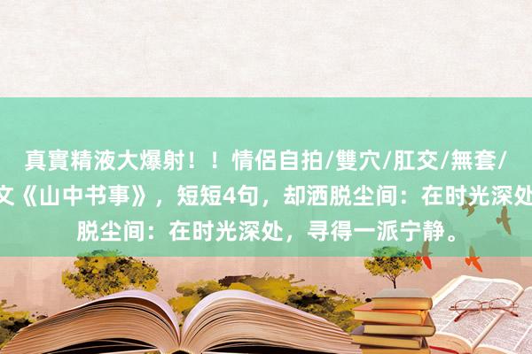 真實精液大爆射！！情侶自拍/雙穴/肛交/無套/大量噴精 千古奇文《山中书事》，短短4句，却洒脱尘间：在时光深处，寻得一派宁静。
