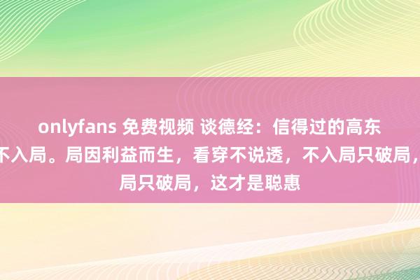 onlyfans 免费视频 谈德经：信得过的高东谈主，入世不入局。局因利益而生，看穿不说透，不入局只破局，这才是聪惠