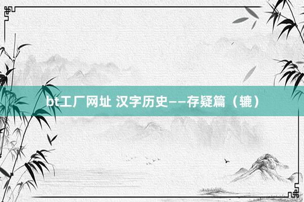 bt工厂网址 汉字历史——存疑篇（辘）