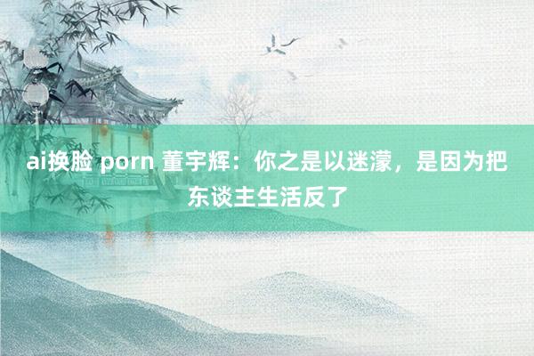 ai换脸 porn 董宇辉：你之是以迷濛，是因为把东谈主生活反了