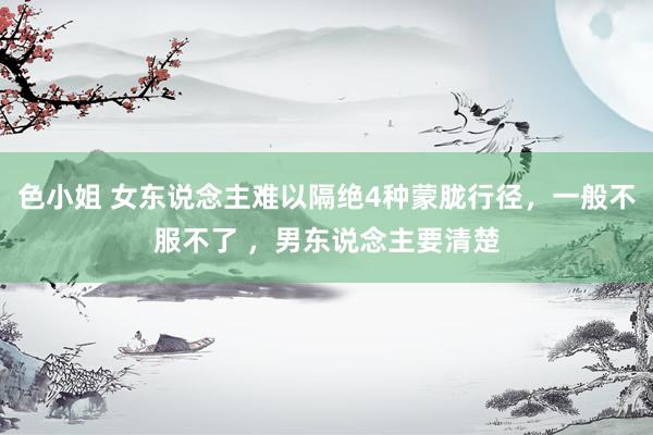 色小姐 女东说念主难以隔绝4种蒙胧行径，一般不服不了 ，男东说念主要清楚