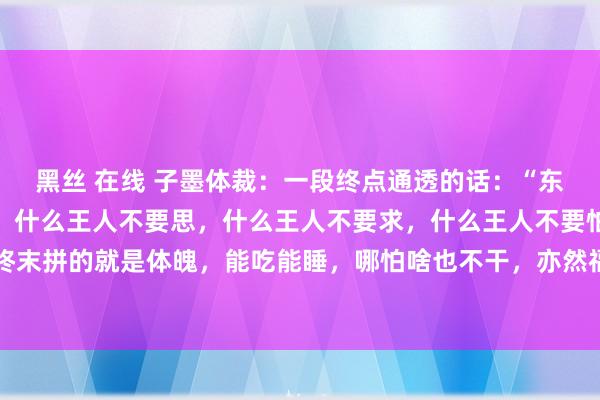 黑丝 在线 子墨体裁：一段终点通透的话：“东谈主到老年，只管在世，什么王人不要思，什么王人不要求，什么王人不要怕。东谈主活一辈子，终末拼的就是体魄，能吃能睡，哪怕啥也不干，亦然福分。别折腾，别自找纷扰，别多思，别费心，日...