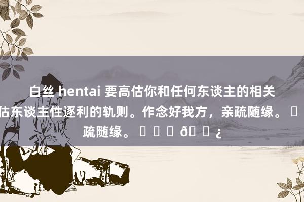 白丝 hentai 要高估你和任何东谈主的相关，更不要低估东谈主性逐利的轨则。作念好我方，亲疏随缘。 ​​​🌿