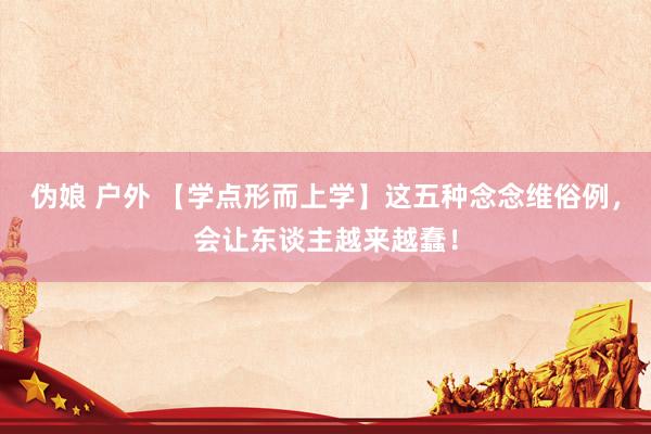 伪娘 户外 【学点形而上学】这五种念念维俗例，会让东谈主越来越蠢！