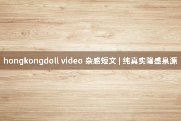 hongkongdoll video 杂感短文 | 纯真实隆盛泉源
