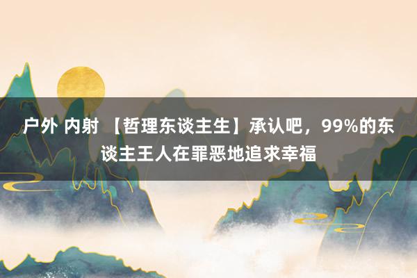 户外 内射 【哲理东谈主生】承认吧，99%的东谈主王人在罪恶地追求幸福