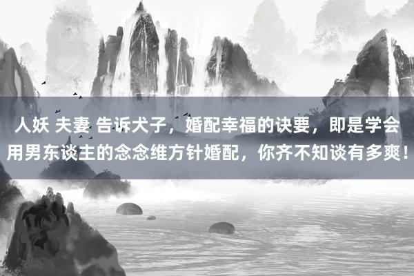 人妖 夫妻 告诉犬子，婚配幸福的诀要，即是学会用男东谈主的念念维方针婚配，你齐不知谈有多爽！