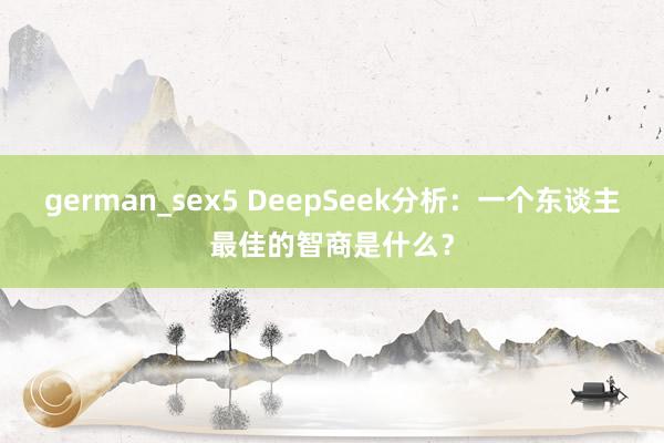 german_sex5 DeepSeek分析：一个东谈主最佳的智商是什么？