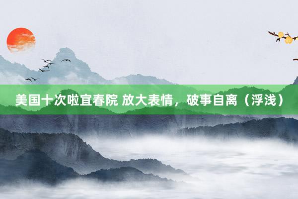美国十次啦宜春院 放大表情，破事自离（浮浅）