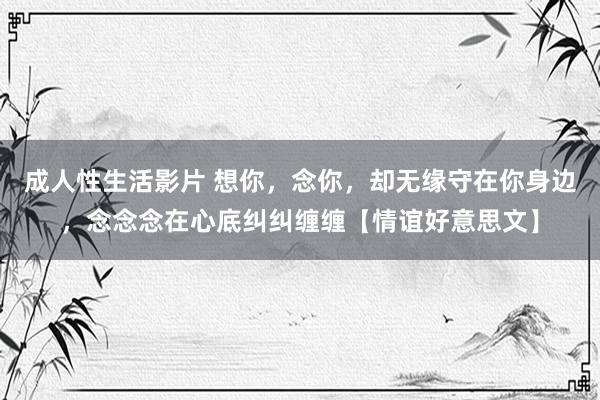 成人性生活影片 想你，念你，却无缘守在你身边，念念念在心底纠纠缠缠【情谊好意思文】