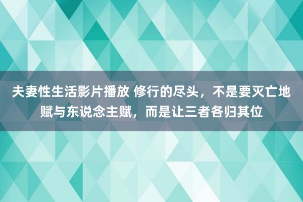夫妻性生活影片播放 修行的尽头，不是要灭亡地赋与东说念主赋，而是让三者各归其位