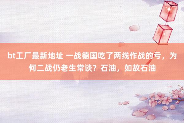 bt工厂最新地址 一战德国吃了两线作战的亏，为何二战仍老生常谈？石油，如故石油