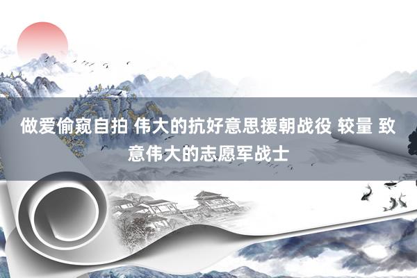 做爱偷窥自拍 伟大的抗好意思援朝战役 较量 致意伟大的志愿军战士