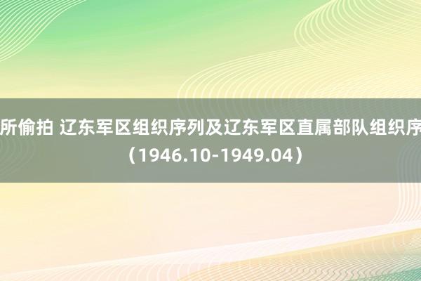 厕所偷拍 辽东军区组织序列及辽东军区直属部队组织序列（1946.10-1949.04）