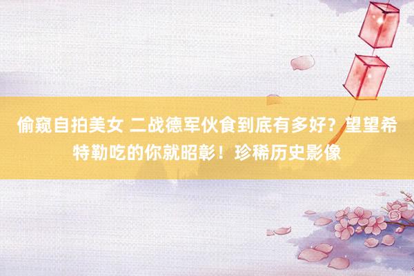 偷窥自拍美女 二战德军伙食到底有多好？望望希特勒吃的你就昭彰！珍稀历史影像