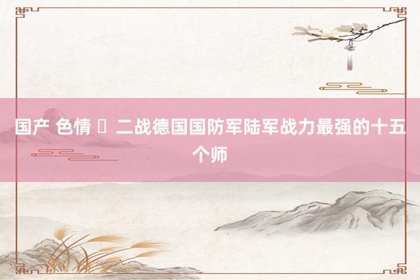 国产 色情 ‌二战德国国防军陆军战力最强的十五个师