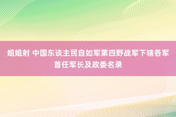 姐姐射 中国东谈主民自如军第四野战军下辖各军首任军长及政委名录