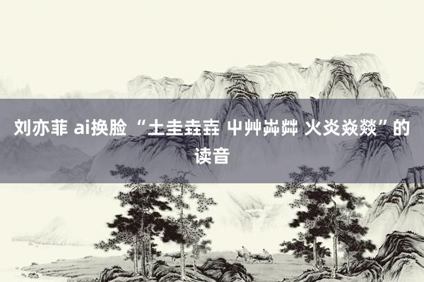 刘亦菲 ai换脸 “土圭垚壵 屮艸芔茻 火炎焱燚”的读音