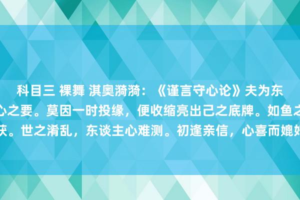 科目三 裸舞 淇奥漪漪:《谨言守心论》夫为东谈主处世,当知谨言守心之要。莫因一时投缘,便收缩亮出己之底牌。如鱼之缄口,方不易为钩所获。世之淆乱,东谈主心难测。初逢亲信,心喜而媲好意思,遂倾诉金石之言,然不知其心之真伪。犹...
