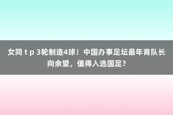 女同 t p 3轮制造4球！中国办事足坛最年青队长向余望，值得入选国足？
