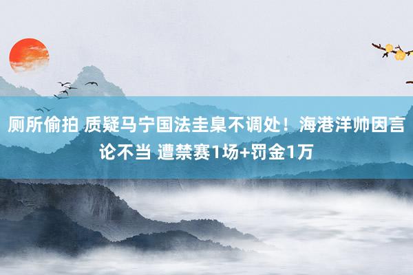 厕所偷拍 质疑马宁国法圭臬不调处！海港洋帅因言论不当 遭禁赛1场+罚金1万