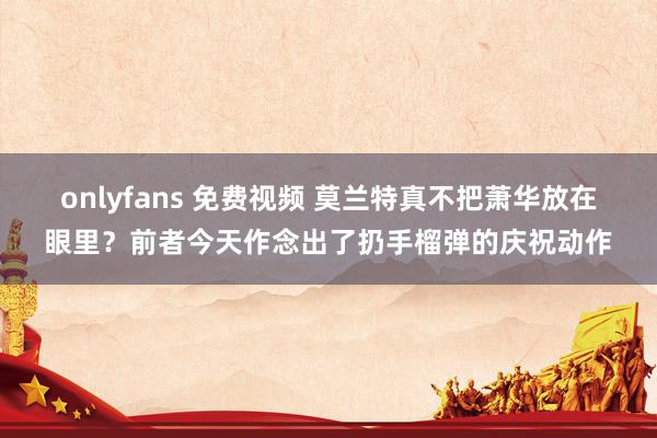 onlyfans 免费视频 莫兰特真不把萧华放在眼里？前者今天作念出了扔手榴弹的庆祝动作