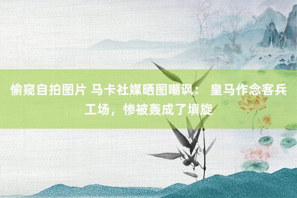 偷窥自拍图片 马卡社媒晒图嘲讽： 皇马作念客兵工场，惨被轰成了填旋