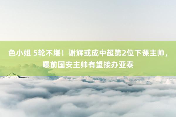 色小姐 5轮不堪！谢辉或成中超第2位下课主帅，曝前国安主帅有望接办亚泰