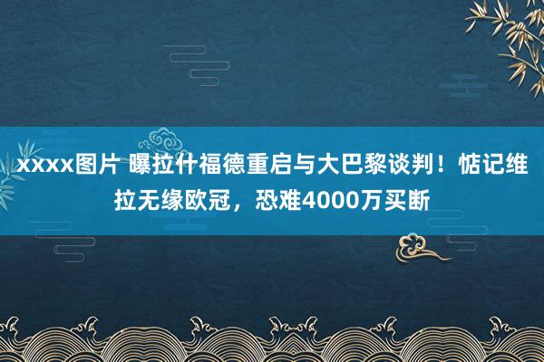 xxxx图片 曝拉什福德重启与大巴黎谈判！惦记维拉无缘欧冠，恐难4000万买断